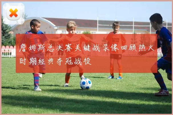詹姆斯总决赛关键战录像回顾热火时期经典夺冠战役