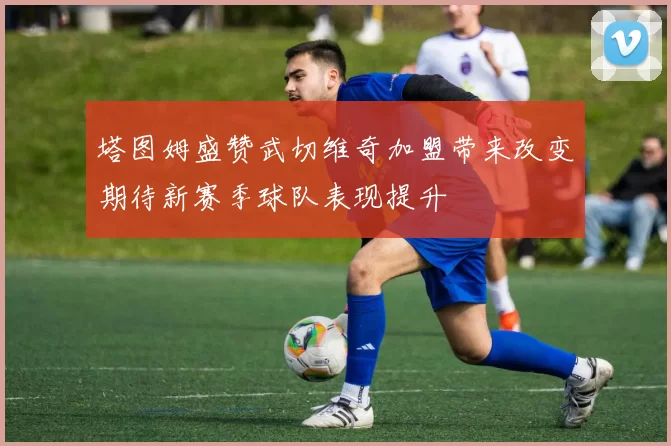 塔图姆盛赞武切维奇加盟带来改变期待新赛季球队表现提升