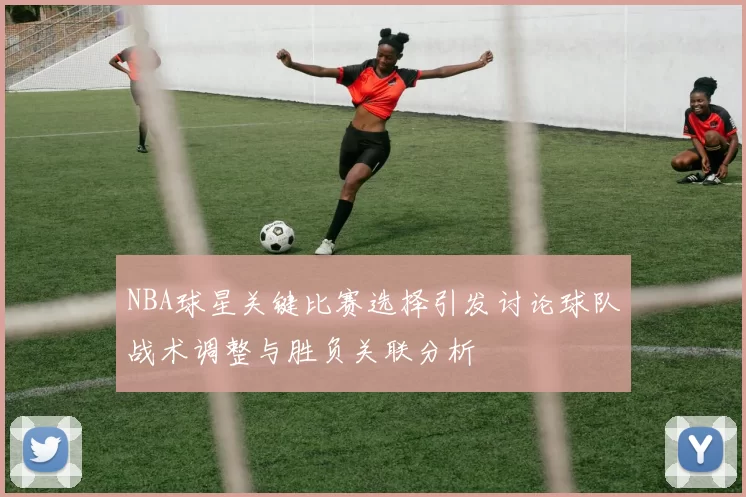 NBA球星关键比赛选择引发讨论球队战术调整与胜负关联分析