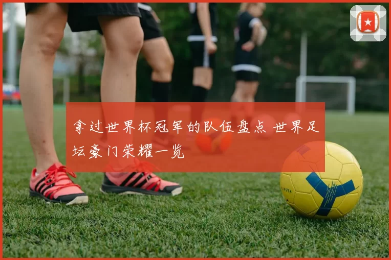 拿过世界杯冠军的队伍盘点 世界足坛豪门荣耀一览
