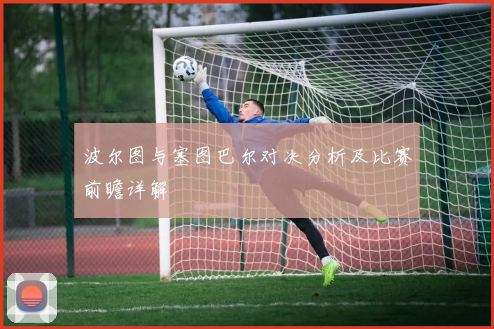 波尔图与塞图巴尔对决分析及比赛前瞻详解