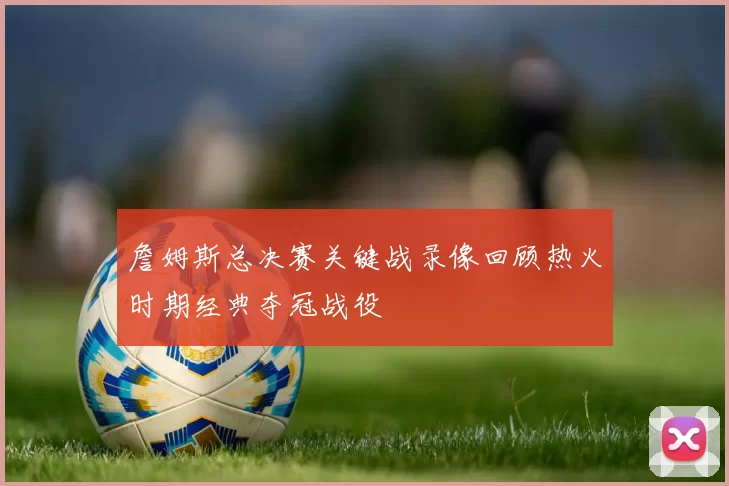 詹姆斯总决赛关键战录像回顾热火时期经典夺冠战役