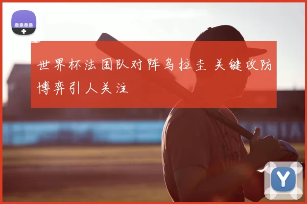 世界杯法国队对阵乌拉圭 关键攻防博弈引人关注