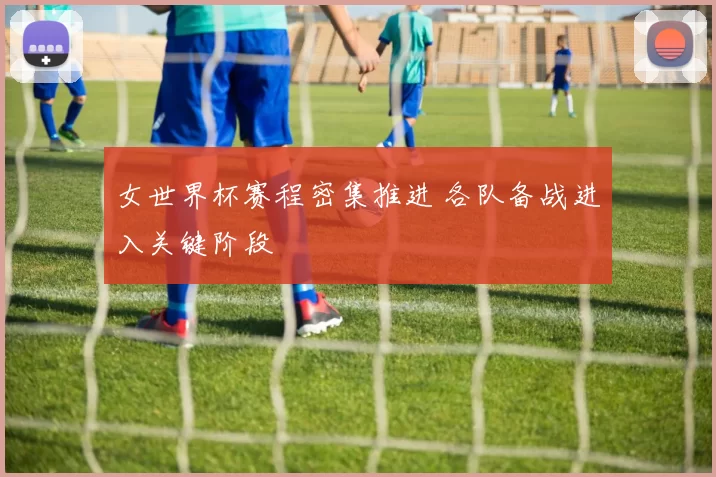 女世界杯赛程密集推进 各队备战进入关键阶段