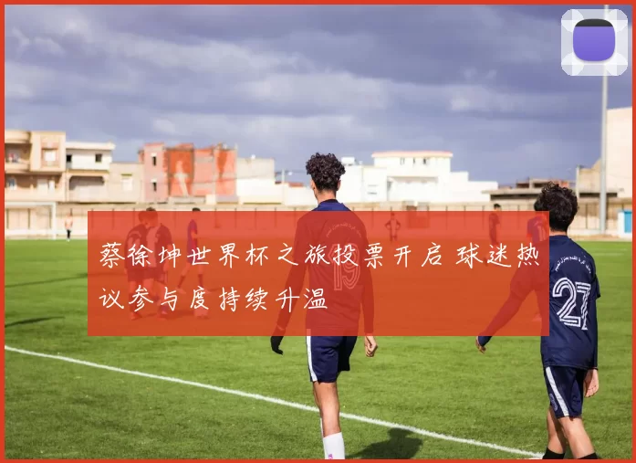 蔡徐坤世界杯之旅投票开启 球迷热议参与度持续升温