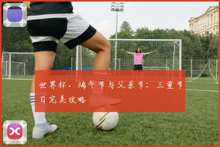 世界杯、端午节与父亲节：三重节日完美攻略