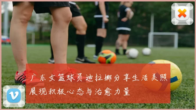 广东女篮球员迪拉娜分享生活美照展现积极心态与治愈力量