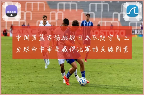 中国男篮客场挑战日本队防守与三分球命中率是赢得比赛的关键因素