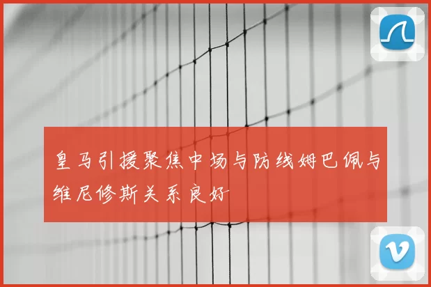 皇马引援聚焦中场与防线姆巴佩与维尼修斯关系良好