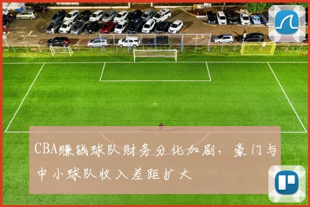 CBA赚钱球队财务分化加剧，豪门与中小球队收入差距扩大