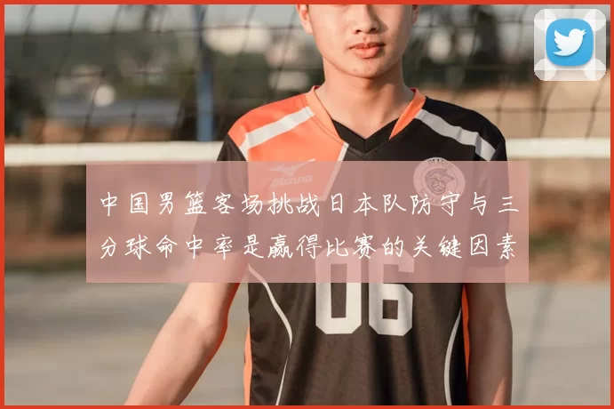 中国男篮客场挑战日本队防守与三分球命中率是赢得比赛的关键因素
