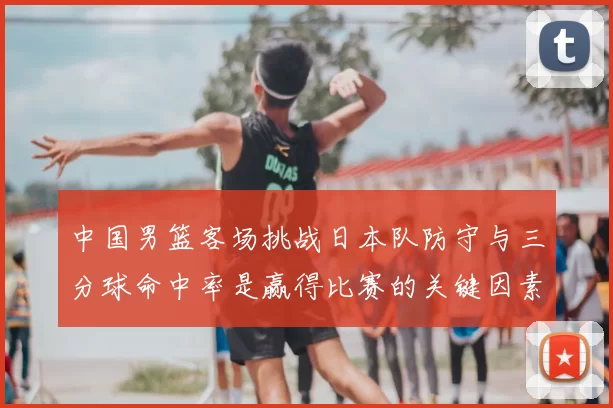 中国男篮客场挑战日本队防守与三分球命中率是赢得比赛的关键因素