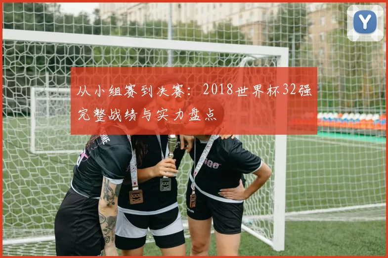 从小组赛到决赛：2018世界杯32强完整战绩与实力盘点