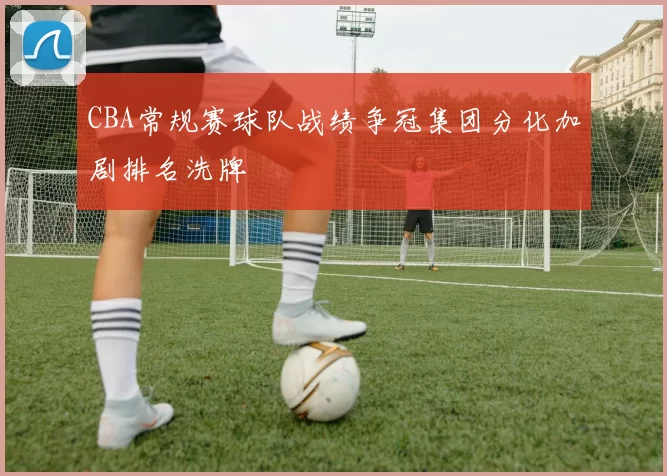 CBA常规赛球队战绩争冠集团分化加剧排名洗牌