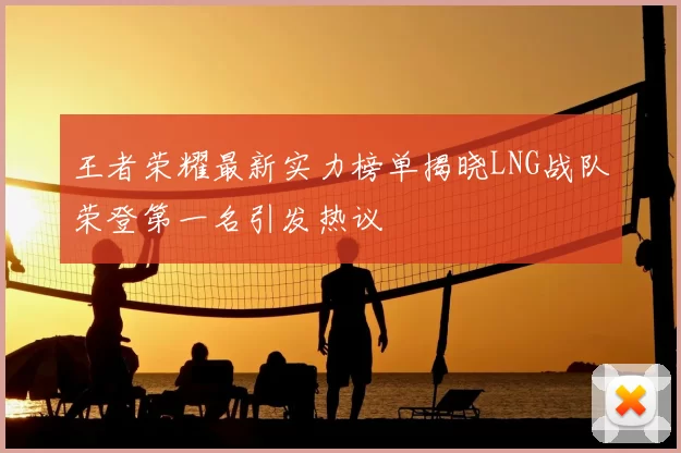 王者荣耀最新实力榜单揭晓LNG战队荣登第一名引发热议