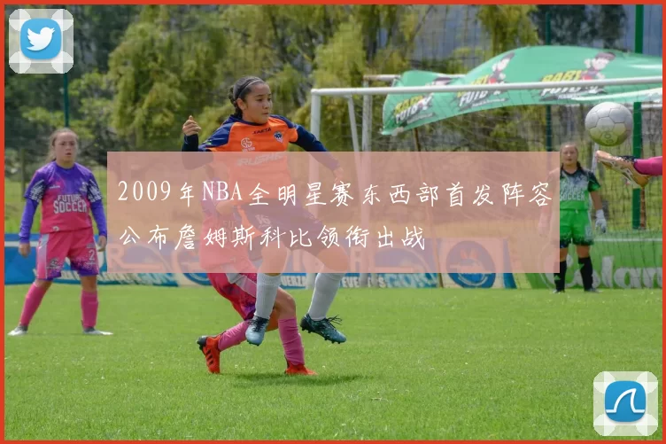 2009年NBA全明星赛东西部首发阵容公布詹姆斯科比领衔出战