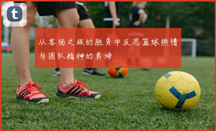 从客场之旅的胜负中反思篮球热情与团队精神的真谛