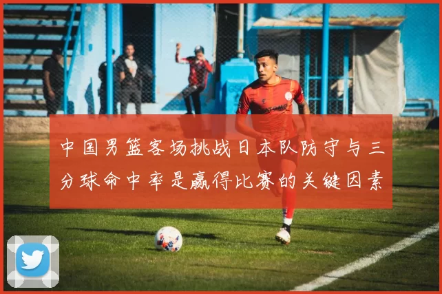 中国男篮客场挑战日本队防守与三分球命中率是赢得比赛的关键因素