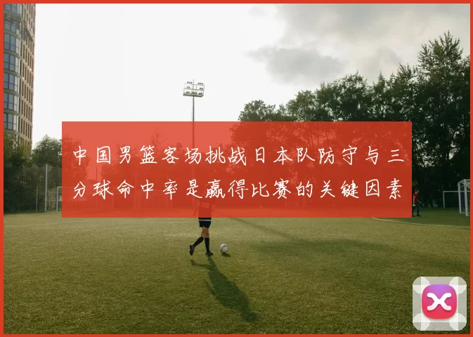 中国男篮客场挑战日本队防守与三分球命中率是赢得比赛的关键因素