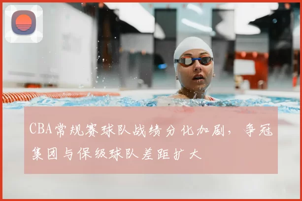CBA常规赛球队战绩分化加剧，争冠集团与保级球队差距扩大