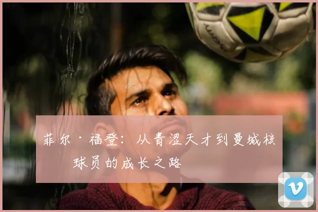 菲尔·福登：从青涩天才到曼城核心球员的成长之路