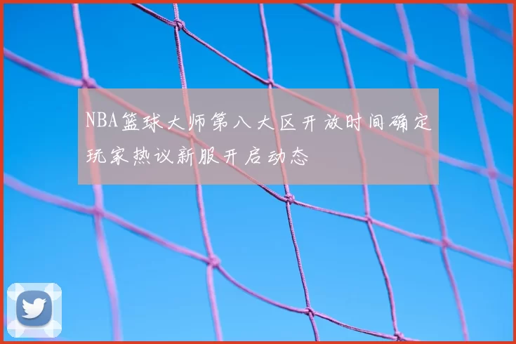 NBA篮球大师第八大区开放时间确定玩家热议新服开启动态