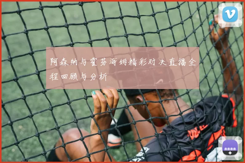 阿森纳与霍芬海姆精彩对决直播全程回顾与分析