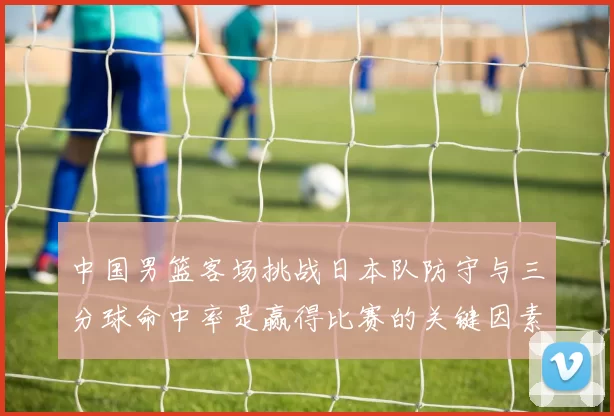 中国男篮客场挑战日本队防守与三分球命中率是赢得比赛的关键因素