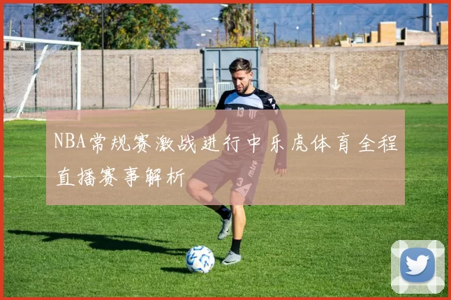 NBA常规赛激战进行中乐虎体育全程直播赛事解析