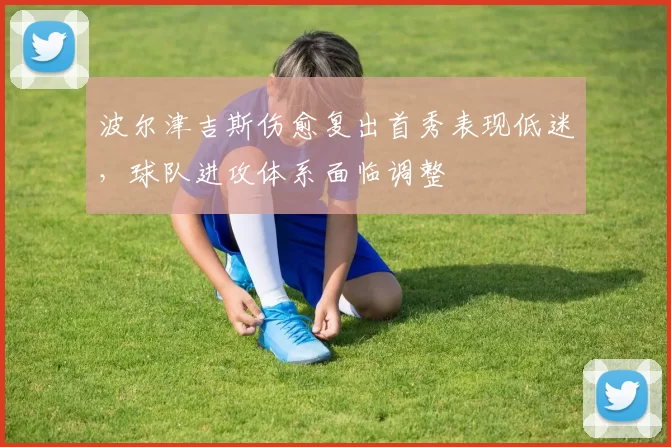 波尔津吉斯伤愈复出首秀表现低迷，球队进攻体系面临调整