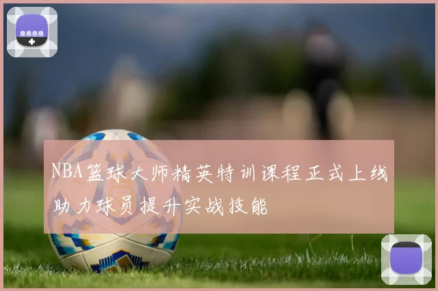 NBA篮球大师精英特训课程正式上线助力球员提升实战技能