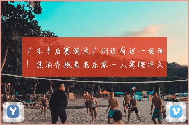 广东季后赛淘汰广州还有这一场面！焦泊乔抱着老东家一人寒暄许久