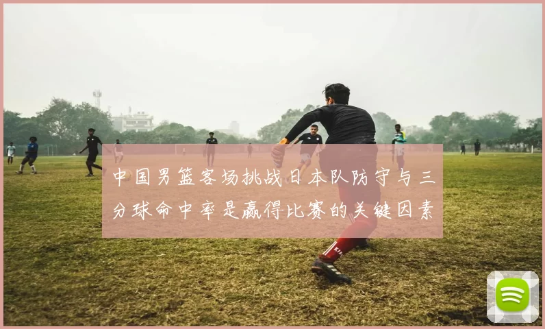 中国男篮客场挑战日本队防守与三分球命中率是赢得比赛的关键因素