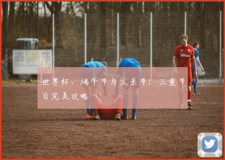 世界杯、端午节与父亲节:三重节日完美攻略