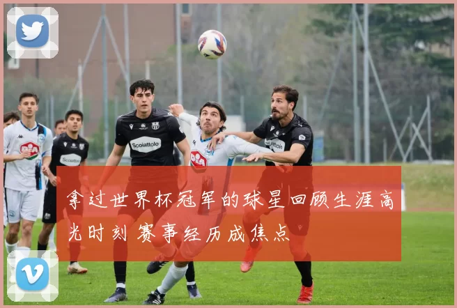 拿过世界杯冠军的球星回顾生涯高光时刻 赛事经历成焦点