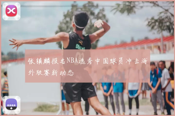张镇麟报名NBA选秀中国球员冲击海外联赛新动态