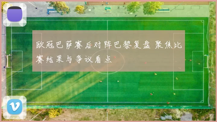 欧冠巴萨赛后对阵巴黎复盘 聚焦比赛结果与争议看点