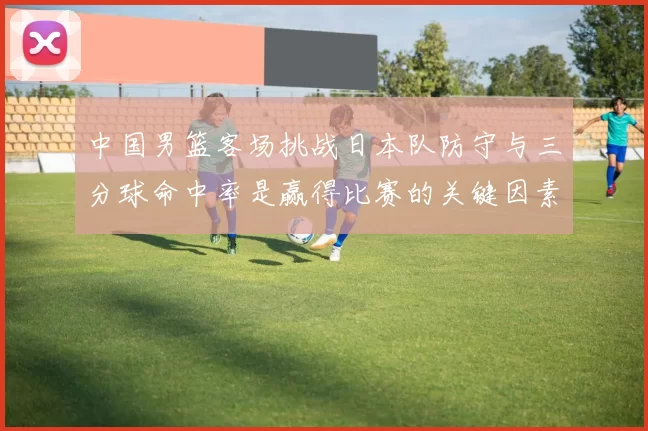 中国男篮客场挑战日本队防守与三分球命中率是赢得比赛的关键因素