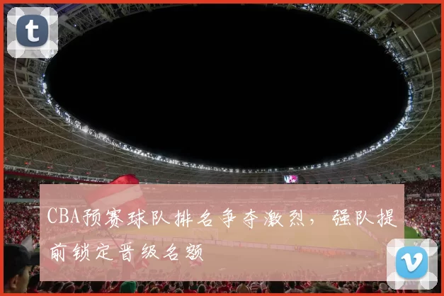 CBA预赛球队排名争夺激烈，强队提前锁定晋级名额