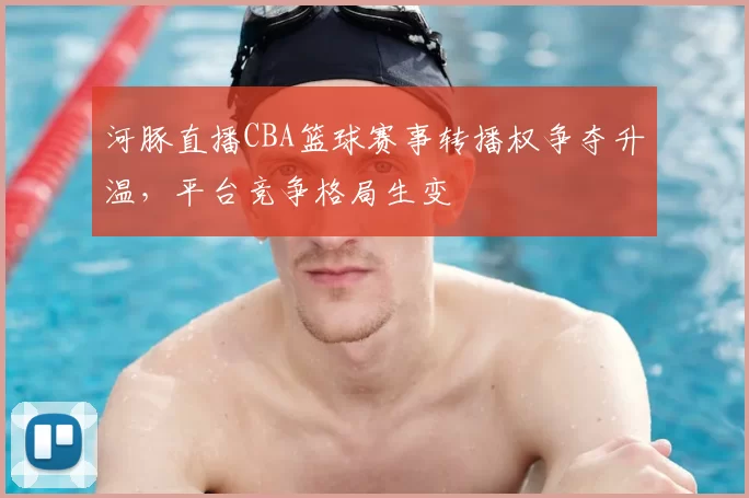 河豚直播CBA篮球赛事转播权争夺升温，平台竞争格局生变