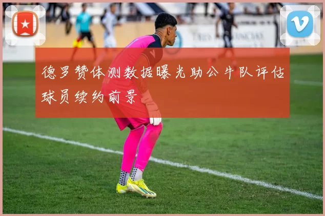 德罗赞体测数据曝光助公牛队评估球员续约前景