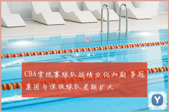 CBA常规赛球队战绩分化加剧 争冠集团与保级球队差距扩大