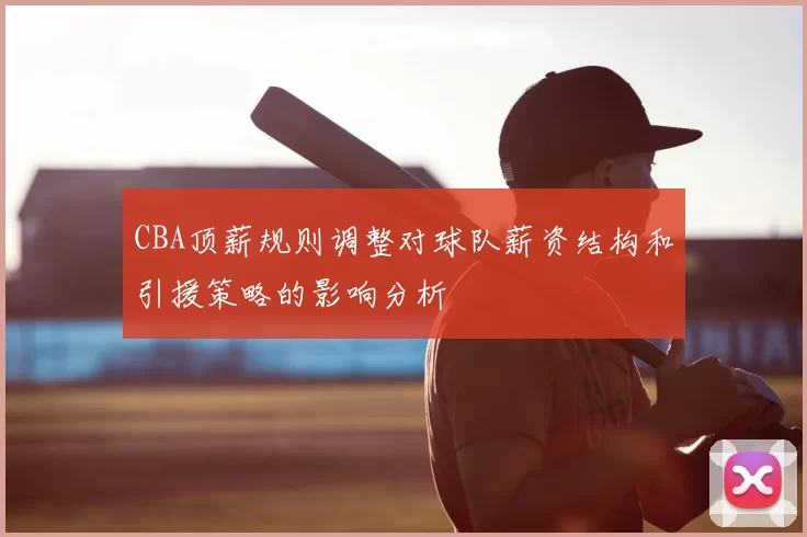 CBA顶薪规则调整对球队薪资结构和引援策略的影响分析