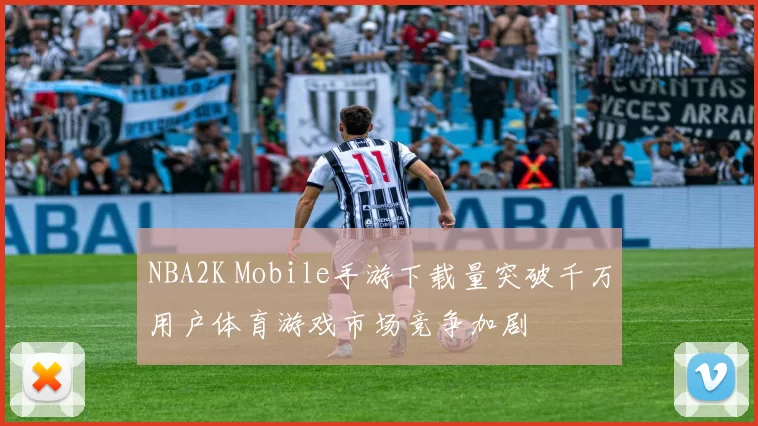 NBA2K Mobile手游下载量突破千万用户体育游戏市场竞争加剧