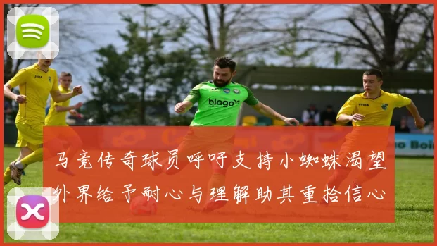 马竞传奇球员呼吁支持小蜘蛛渴望外界给予耐心与理解助其重拾信心