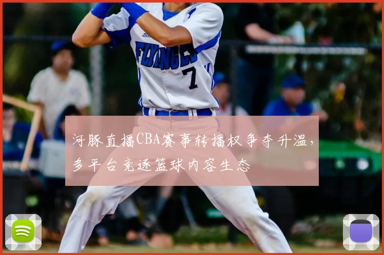 河豚直播CBA赛事转播权争夺升温，多平台竞逐篮球内容生态