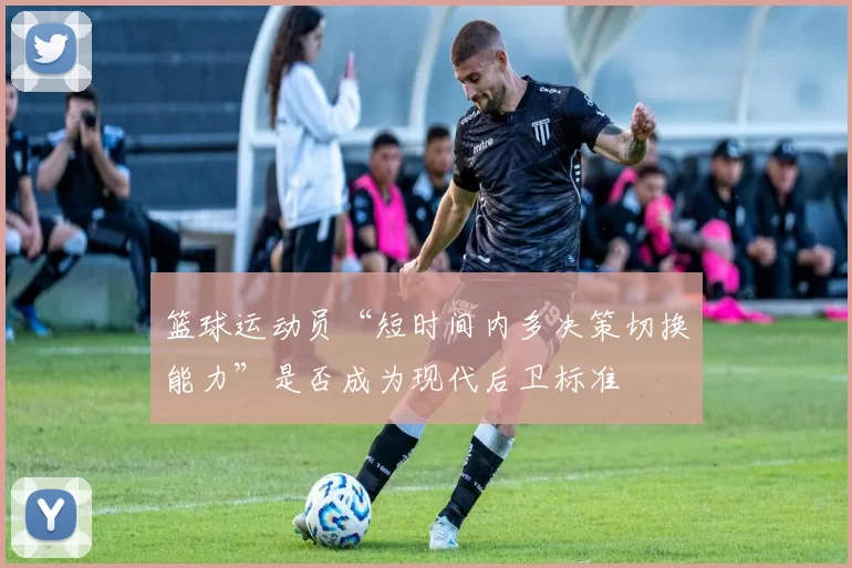 篮球运动员“短时间内多决策切换能力”是否成为现代后卫标准