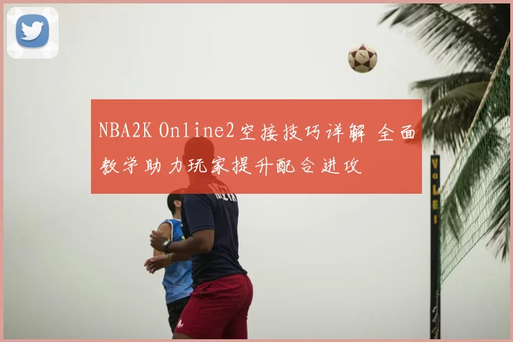 NBA2K Online2空接技巧详解 全面教学助力玩家提升配合进攻