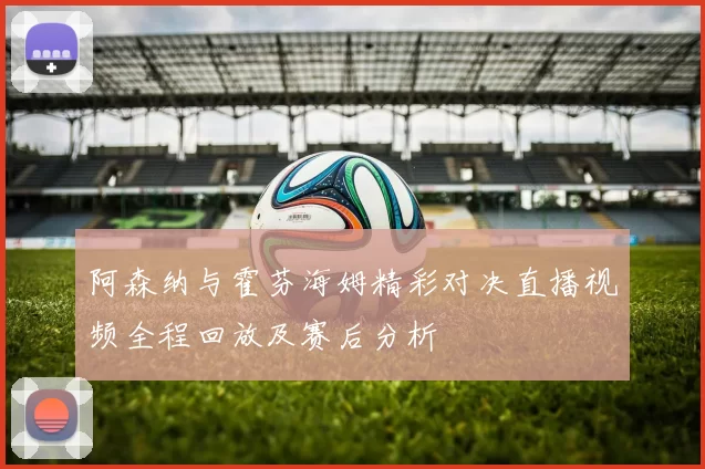 阿森纳与霍芬海姆精彩对决直播视频全程回放及赛后分析