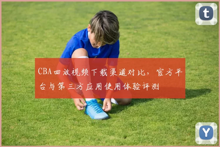 CBA回放视频下载渠道对比，官方平台与第三方应用使用体验评测